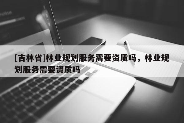 [吉林省]林業(yè)規(guī)劃服務(wù)需要資質(zhì)嗎，林業(yè)規(guī)劃服務(wù)需要資質(zhì)嗎