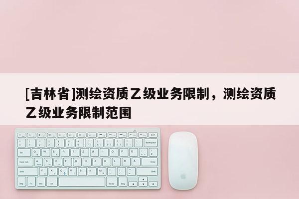 [吉林省]測繪資質(zhì)乙級業(yè)務(wù)限制，測繪資質(zhì)乙級業(yè)務(wù)限制范圍