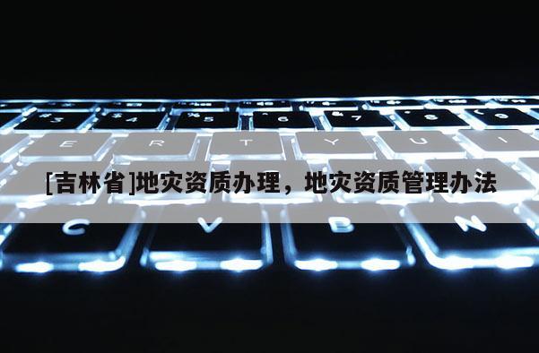 [吉林省]地災(zāi)資質(zhì)辦理，地災(zāi)資質(zhì)管理辦法