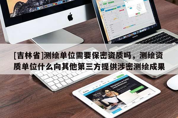 [吉林省]測(cè)繪單位需要保密資質(zhì)嗎，測(cè)繪資質(zhì)單位什么向其他第三方提供涉密測(cè)繪成果