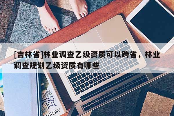 [吉林省]林業(yè)調(diào)查乙級(jí)資質(zhì)可以跨省，林業(yè)調(diào)查規(guī)劃乙級(jí)資質(zhì)有哪些