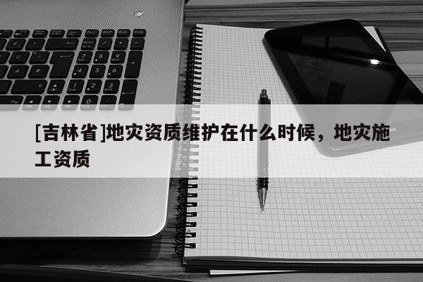 [吉林省]地災(zāi)資質(zhì)維護(hù)在什么時(shí)候，地災(zāi)施工資質(zhì)