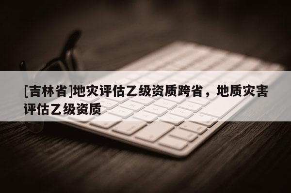[吉林省]地災評估乙級資質跨省，地質災害評估乙級資質