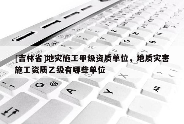[吉林省]地災(zāi)施工甲級(jí)資質(zhì)單位，地質(zhì)災(zāi)害施工資質(zhì)乙級(jí)有哪些單位