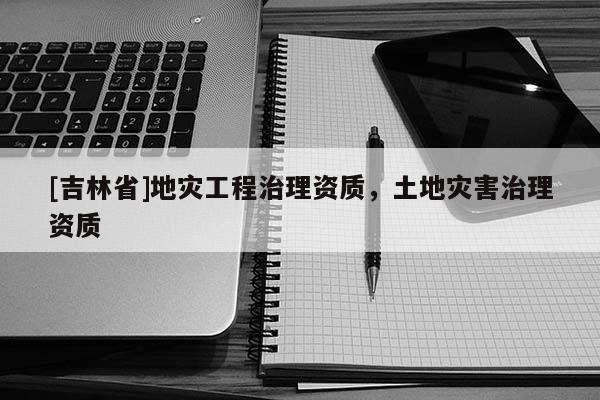 [吉林省]地災(zāi)工程治理資質(zhì)，土地災(zāi)害治理資質(zhì)