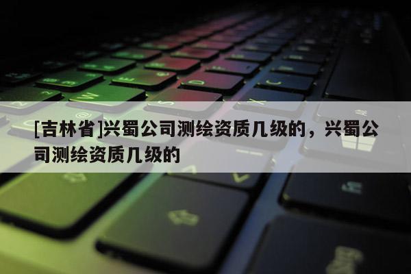 [吉林省]興蜀公司測(cè)繪資質(zhì)幾級(jí)的，興蜀公司測(cè)繪資質(zhì)幾級(jí)的