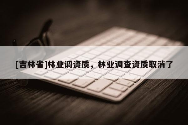 [吉林省]林業(yè)調(diào)資質(zhì)，林業(yè)調(diào)查資質(zhì)取消了