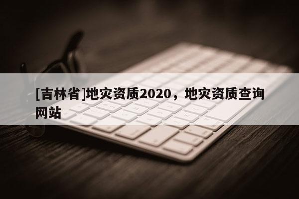 [吉林省]地災(zāi)資質(zhì)2020，地災(zāi)資質(zhì)查詢(xún)網(wǎng)站