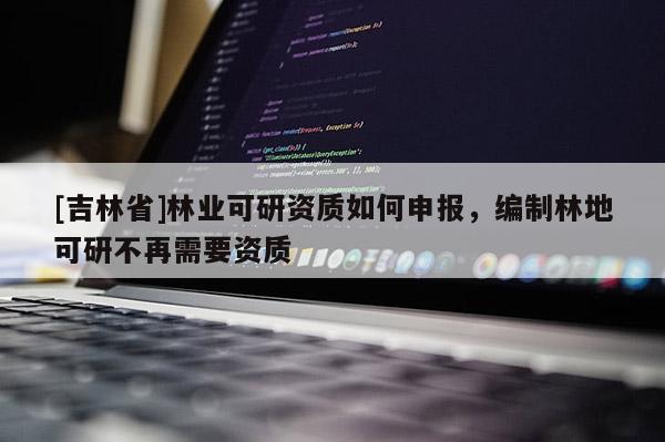 [吉林省]林業(yè)可研資質(zhì)如何申報，編制林地可研不再需要資質(zhì)