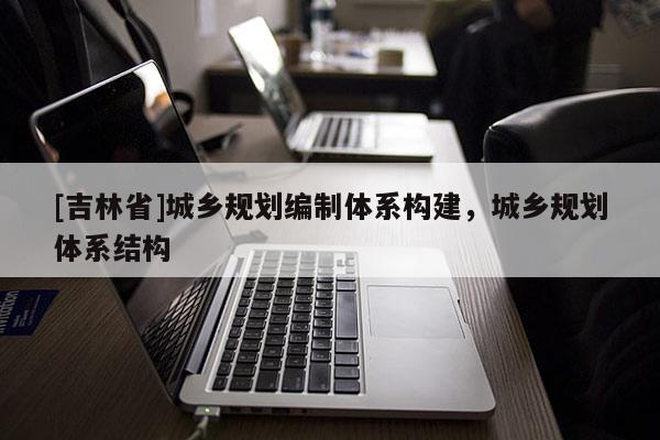[吉林省]城鄉(xiāng)規(guī)劃編制體系構(gòu)建，城鄉(xiāng)規(guī)劃體系結(jié)構(gòu)