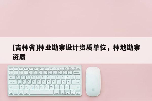 [吉林省]林業(yè)勘察設計資質單位，林地勘察資質