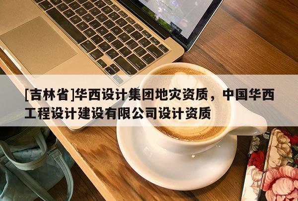 [吉林省]華西設(shè)計(jì)集團(tuán)地災(zāi)資質(zhì)，中國華西工程設(shè)計(jì)建設(shè)有限公司設(shè)計(jì)資質(zhì)