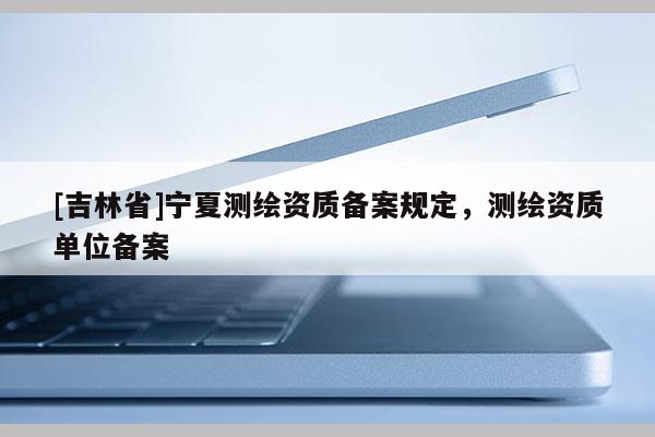 [吉林省]寧夏測繪資質(zhì)備案規(guī)定，測繪資質(zhì)單位備案