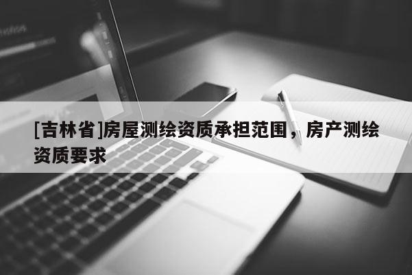 [吉林省]房屋測繪資質(zhì)承擔(dān)范圍，房產(chǎn)測繪資質(zhì)要求