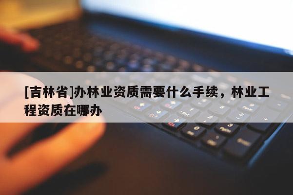 [吉林省]辦林業(yè)資質需要什么手續(xù)，林業(yè)工程資質在哪辦