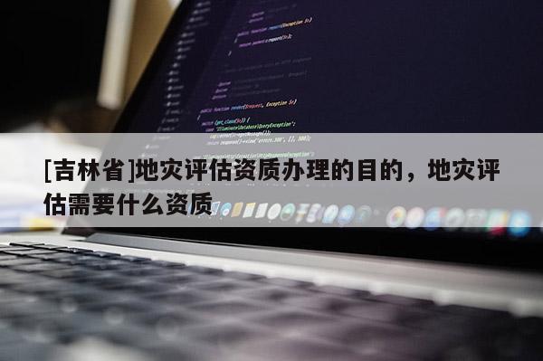 [吉林省]地災(zāi)評(píng)估資質(zhì)辦理的目的，地災(zāi)評(píng)估需要什么資質(zhì)