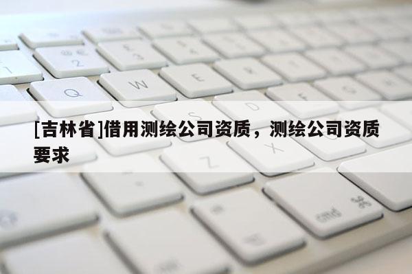 [吉林省]借用測繪公司資質(zhì)，測繪公司資質(zhì)要求