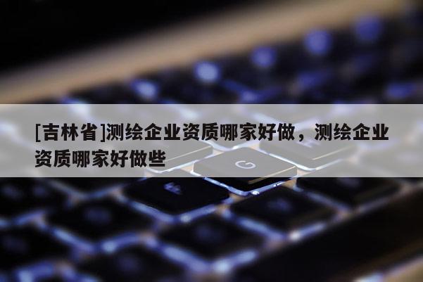 [吉林省]測繪企業(yè)資質(zhì)哪家好做，測繪企業(yè)資質(zhì)哪家好做些