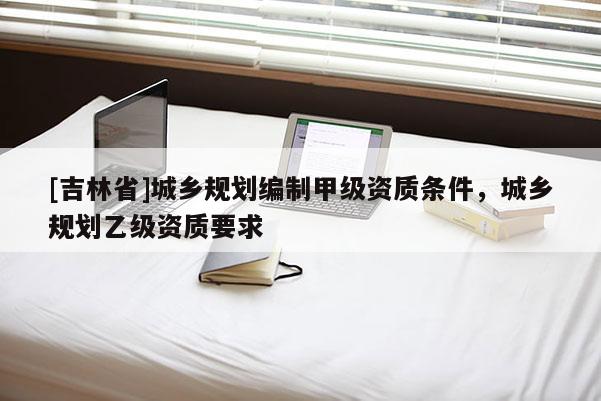[吉林省]城鄉(xiāng)規(guī)劃編制甲級資質(zhì)條件，城鄉(xiāng)規(guī)劃乙級資質(zhì)要求