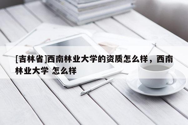 [吉林省]西南林業(yè)大學(xué)的資質(zhì)怎么樣，西南林業(yè)大學(xué) 怎么樣