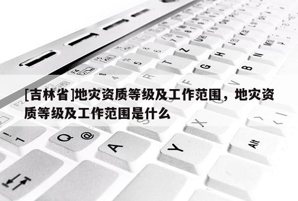 [吉林省]地災資質(zhì)等級及工作范圍，地災資質(zhì)等級及工作范圍是什么
