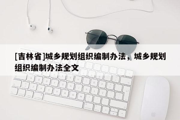 [吉林省]城鄉(xiāng)規(guī)劃組織編制辦法，城鄉(xiāng)規(guī)劃組織編制辦法全文