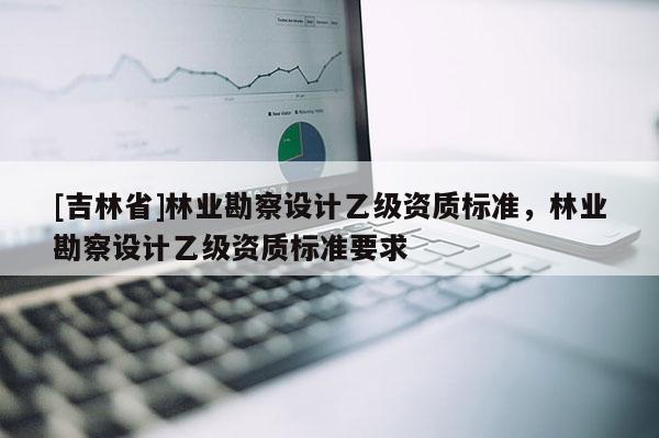 [吉林省]林業(yè)勘察設(shè)計乙級資質(zhì)標(biāo)準，林業(yè)勘察設(shè)計乙級資質(zhì)標(biāo)準要求