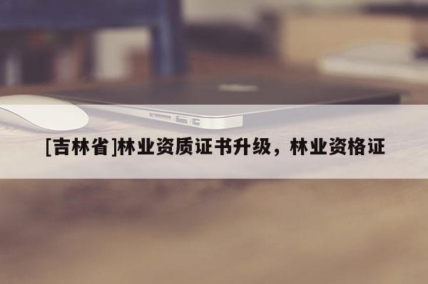 [吉林省]林業(yè)資質(zhì)證書升級(jí)，林業(yè)資格證
