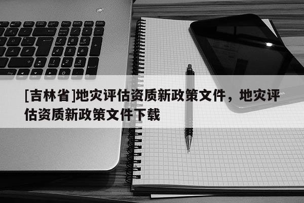 [吉林省]地災(zāi)評估資質(zhì)新政策文件，地災(zāi)評估資質(zhì)新政策文件下載