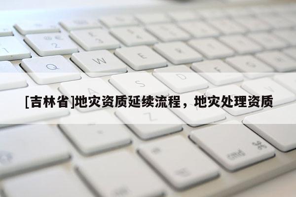 [吉林省]地災(zāi)資質(zhì)延續(xù)流程，地災(zāi)處理資質(zhì)