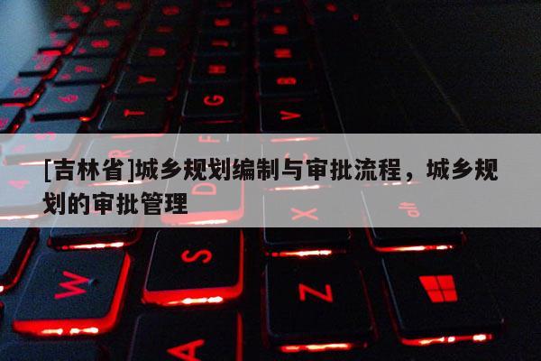 [吉林省]城鄉(xiāng)規(guī)劃編制與審批流程，城鄉(xiāng)規(guī)劃的審批管理