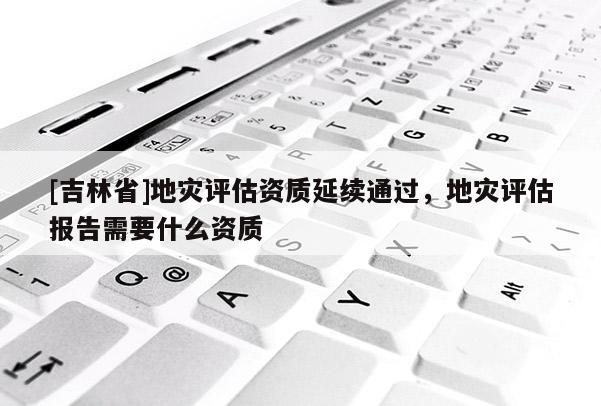 [吉林省]地災(zāi)評(píng)估資質(zhì)延續(xù)通過，地災(zāi)評(píng)估報(bào)告需要什么資質(zhì)