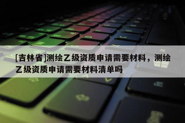 [吉林省]測(cè)繪乙級(jí)資質(zhì)申請(qǐng)需要材料，測(cè)繪乙級(jí)資質(zhì)申請(qǐng)需要材料清單嗎