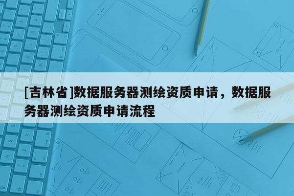 [吉林省]數(shù)據(jù)服務(wù)器測繪資質(zhì)申請，數(shù)據(jù)服務(wù)器測繪資質(zhì)申請流程