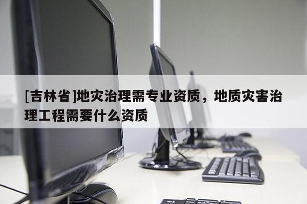 [吉林省]地災治理需專業(yè)資質，地質災害治理工程需要什么資質