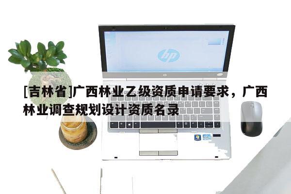 [吉林省]廣西林業(yè)乙級(jí)資質(zhì)申請(qǐng)要求，廣西林業(yè)調(diào)查規(guī)劃設(shè)計(jì)資質(zhì)名錄