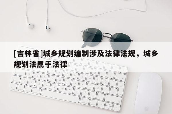 [吉林省]城鄉(xiāng)規(guī)劃編制涉及法律法規(guī)，城鄉(xiāng)規(guī)劃法屬于法律