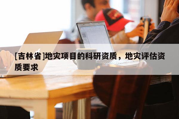 [吉林省]地災(zāi)項(xiàng)目的科研資質(zhì)，地災(zāi)評(píng)估資質(zhì)要求