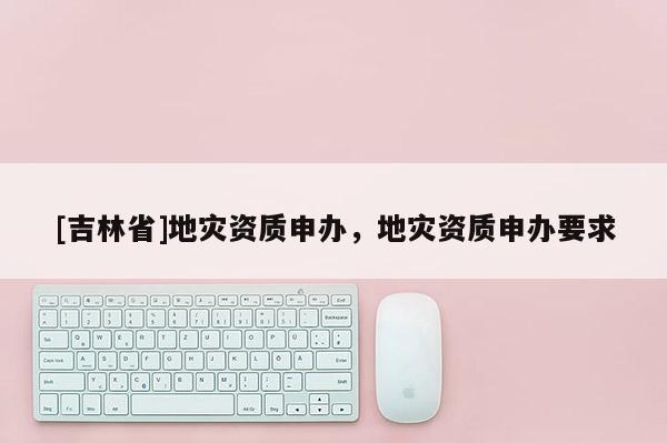 [吉林省]地災(zāi)資質(zhì)申辦，地災(zāi)資質(zhì)申辦要求