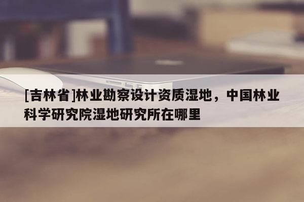 [吉林省]林業(yè)勘察設(shè)計(jì)資質(zhì)濕地，中國林業(yè)科學(xué)研究院濕地研究所在哪里
