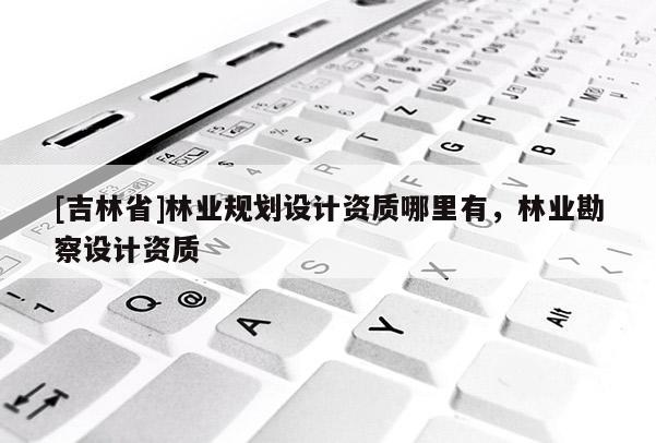 [吉林省]林業(yè)規(guī)劃設(shè)計資質(zhì)哪里有，林業(yè)勘察設(shè)計資質(zhì)