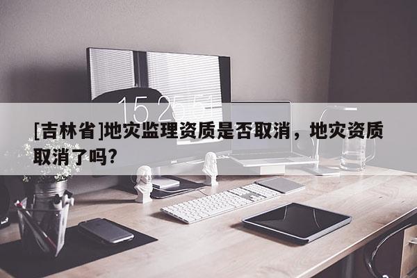 [吉林省]地災(zāi)監(jiān)理資質(zhì)是否取消，地災(zāi)資質(zhì)取消了嗎?