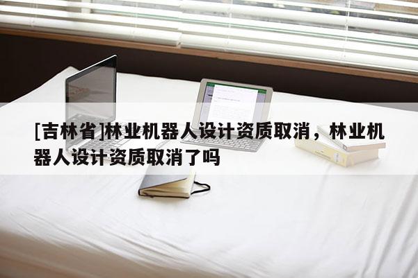 [吉林省]林業(yè)機(jī)器人設(shè)計(jì)資質(zhì)取消，林業(yè)機(jī)器人設(shè)計(jì)資質(zhì)取消了嗎