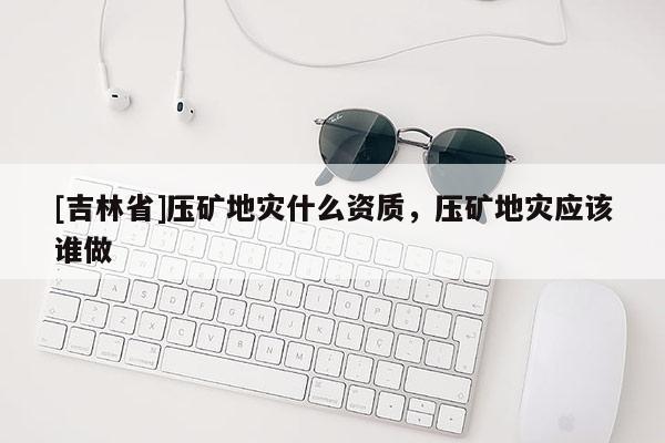 [吉林省]壓礦地災(zāi)什么資質(zhì)，壓礦地災(zāi)應(yīng)該誰做
