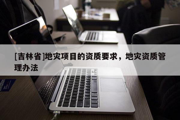 [吉林省]地災(zāi)項(xiàng)目的資質(zhì)要求，地災(zāi)資質(zhì)管理辦法