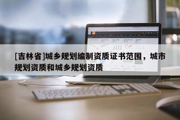 [吉林省]城鄉(xiāng)規(guī)劃編制資質(zhì)證書范圍，城市規(guī)劃資質(zhì)和城鄉(xiāng)規(guī)劃資質(zhì)