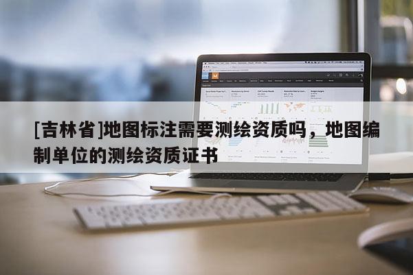[吉林省]地圖標(biāo)注需要測繪資質(zhì)嗎，地圖編制單位的測繪資質(zhì)證書