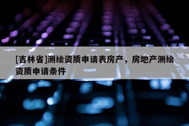 [吉林省]測(cè)繪資質(zhì)申請(qǐng)表房產(chǎn)，房地產(chǎn)測(cè)繪資質(zhì)申請(qǐng)條件