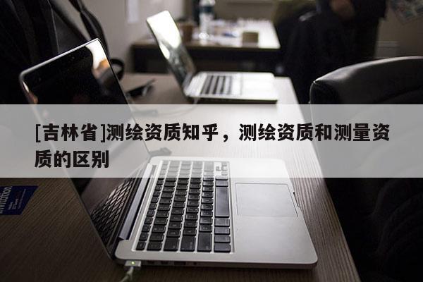 [吉林省]測繪資質(zhì)知乎，測繪資質(zhì)和測量資質(zhì)的區(qū)別