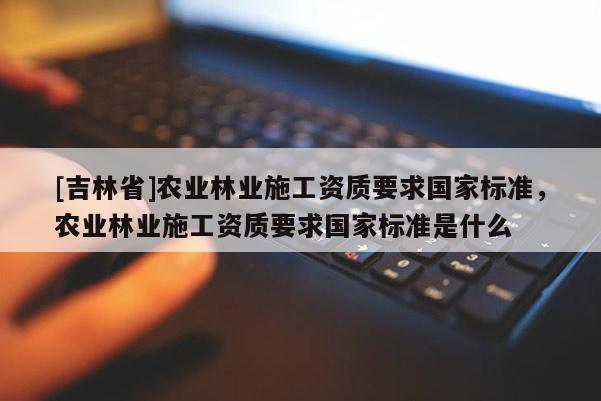 [吉林省]農(nóng)業(yè)林業(yè)施工資質(zhì)要求國(guó)家標(biāo)準(zhǔn)，農(nóng)業(yè)林業(yè)施工資質(zhì)要求國(guó)家標(biāo)準(zhǔn)是什么